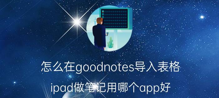 怎么在goodnotes导入表格 ipad做笔记用哪个app好？